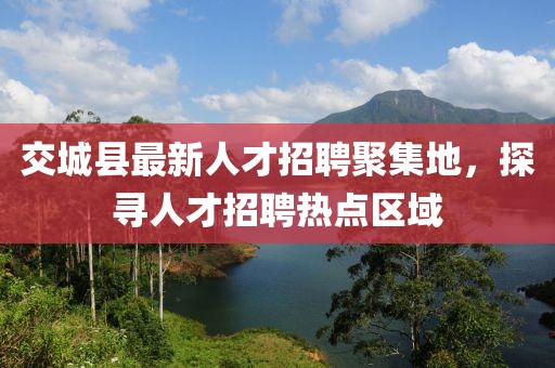 交城縣最新人才招聘聚集地，探尋人才招聘熱點(diǎn)區(qū)域