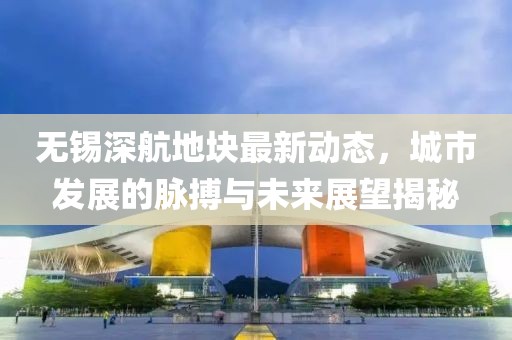 無錫深航地塊最新動(dòng)態(tài)，城市發(fā)展的脈搏與未來展望揭秘
