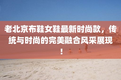 老北京布鞋女鞋最新時尚款，傳統(tǒng)與時尚的完美融合風(fēng)采展現(xiàn)！