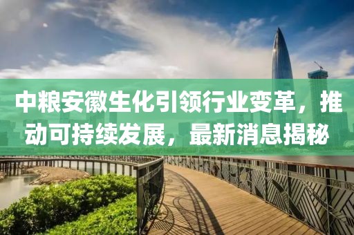 中糧安徽生化引領(lǐng)行業(yè)變革，推動(dòng)可持續(xù)發(fā)展，最新消息揭秘