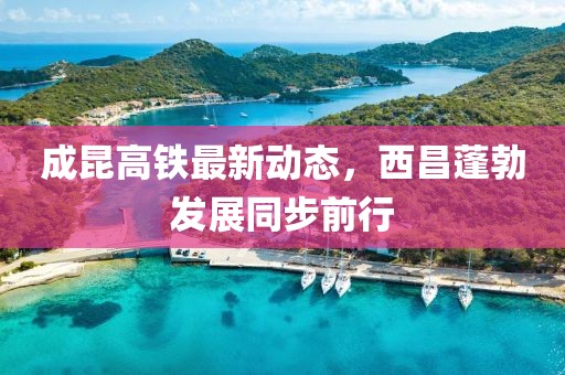 成昆高鐵最新動(dòng)態(tài)，西昌蓬勃發(fā)展同步前行