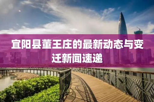 宜陽(yáng)縣董王莊的最新動(dòng)態(tài)與變遷新聞速遞