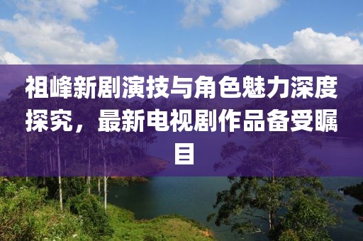 祖峰新劇演技與角色魅力深度探究，最新電視劇作品備受矚目