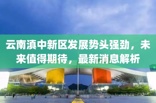 云南滇中新區(qū)發(fā)展勢頭強勁，未來值得期待，最新消息解析