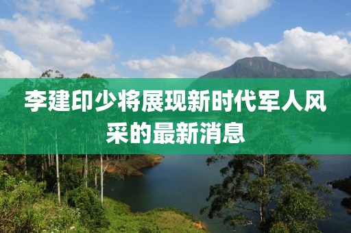 李建印少將展現(xiàn)新時代軍人風(fēng)采的最新消息