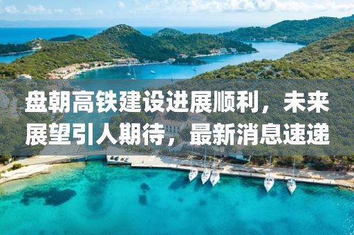盤朝高鐵建設(shè)進展順利，未來展望引人期待，最新消息速遞