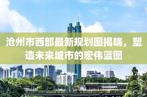 滄州市西部最新規(guī)劃圖揭曉，塑造未來城市的宏偉藍(lán)圖