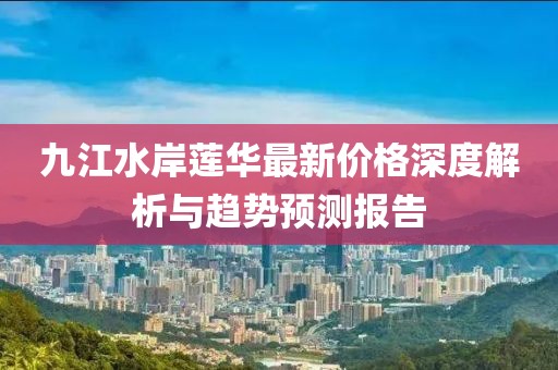 九江水岸蓮華最新價(jià)格深度解析與趨勢(shì)預(yù)測(cè)報(bào)告