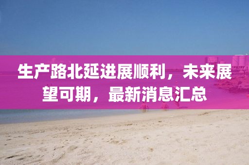 生產(chǎn)路北延進展順利，未來展望可期，最新消息匯總