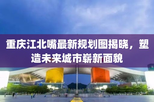 重慶江北嘴最新規(guī)劃圖揭曉，塑造未來(lái)城市嶄新面貌