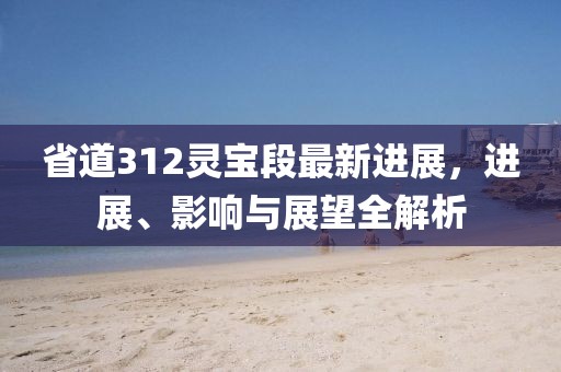 省道312靈寶段最新進(jìn)展，進(jìn)展、影響與展望全解析