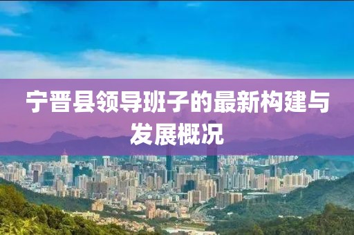 寧晉縣領(lǐng)導(dǎo)班子的最新構(gòu)建與發(fā)展概況