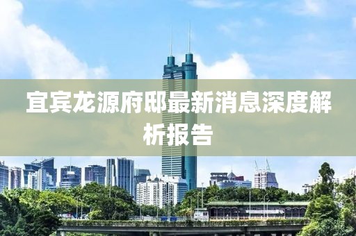 宜賓龍源府邸最新消息深度解析報告