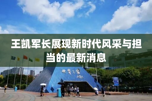 王凱軍長(cháng)展現新時(shí)代風(fēng)采與擔當的最新消息