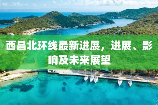 西昌北環(huán)線最新進展，進展、影響及未來展望