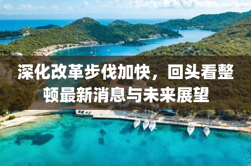 深化改革步伐加快，回頭看整頓最新消息與未來展望