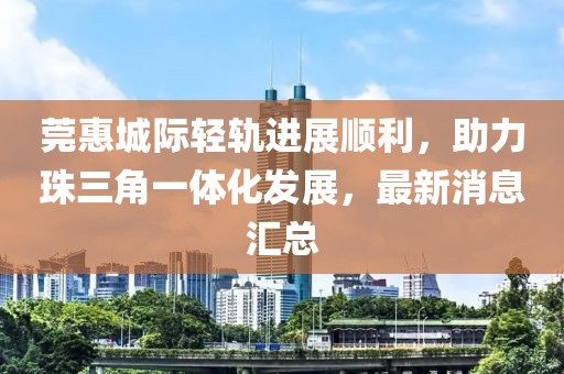 莞惠城際輕軌進(jìn)展順利，助力珠三角一體化發(fā)展，最新消息匯總