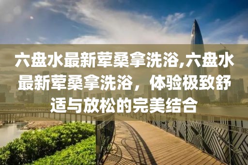 六盤水最新葷桑拿洗浴,六盤水最新葷桑拿洗浴，體驗極致舒適與放松的完美結(jié)合