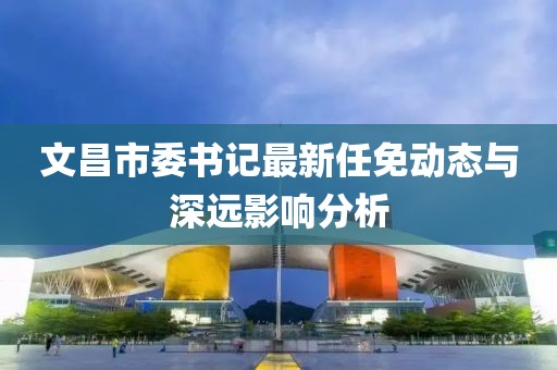 文昌市委書(shū)記最新任免動(dòng)態(tài)與深遠影響分析