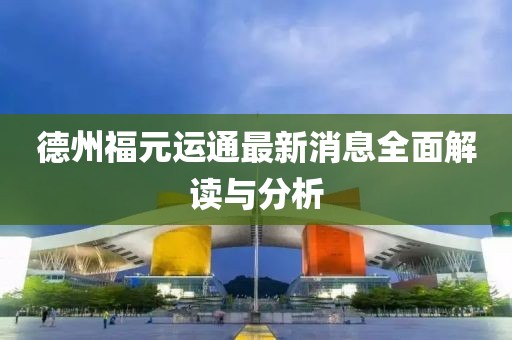 德州福元運通最新消息全面解讀與分析