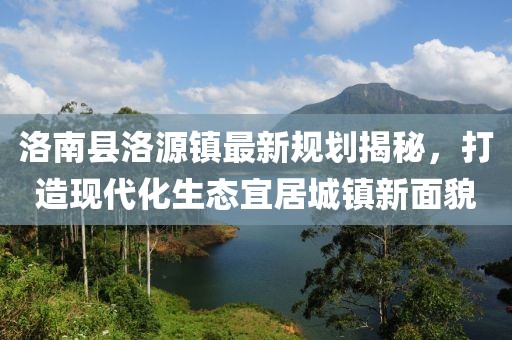 洛南縣洛源鎮(zhèn)最新規(guī)劃揭秘，打造現(xiàn)代化生態(tài)宜居城鎮(zhèn)新面貌
