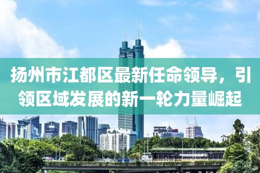 揚州市江都區最新任命領(lǐng)導，引領(lǐng)區域發(fā)展的新一輪力量崛起