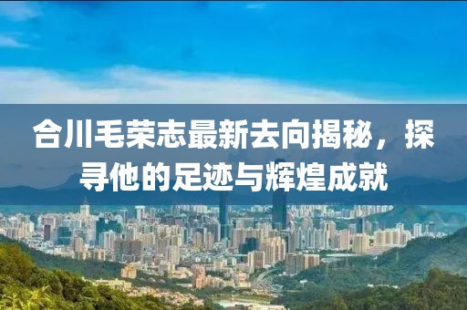 合川毛榮志最新去向揭秘，探尋他的足跡與輝煌成就