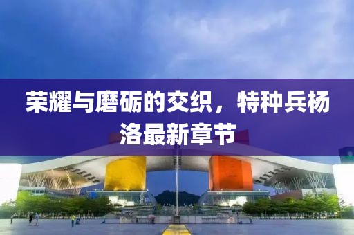 榮耀與磨礪的交織，特種兵楊洛最新章節(jié)