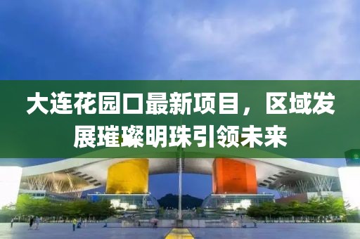 大連花園口最新項(xiàng)目，區(qū)域發(fā)展璀璨明珠引領(lǐng)未來