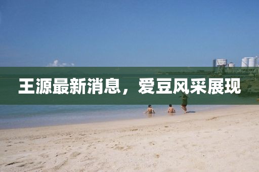 王源最新消息，愛(ài)豆風(fēng)采展現