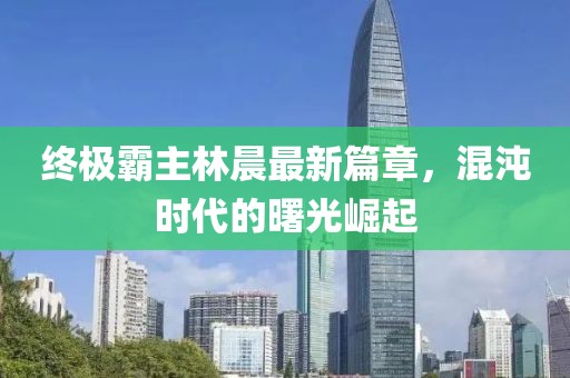 終極霸主林晨最新篇章，混沌時代的曙光崛起