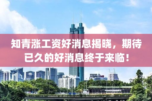 知青漲工資好消息揭曉，期待已久的好消息終于來臨！
