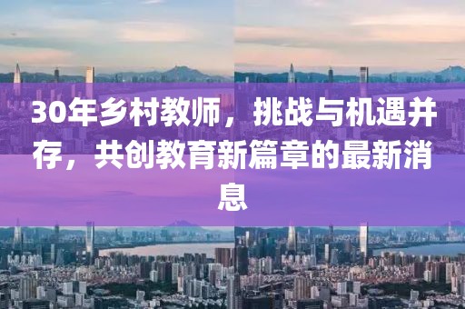 30年鄉(xiāng)村教師，挑戰(zhàn)與機遇并存，共創(chuàng)教育新篇章的最新消息