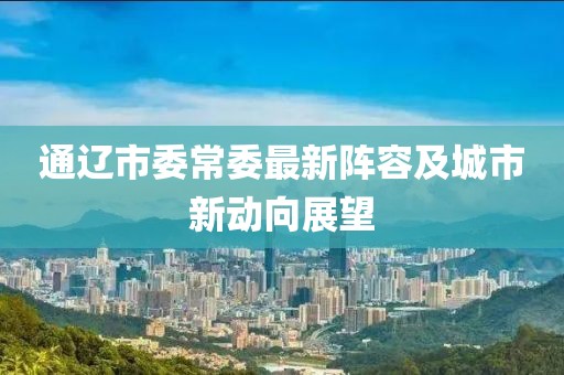 通遼市委常委最新陣容及城市新動(dòng)向展望