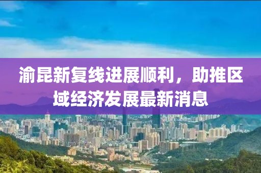 渝昆新復(fù)線進(jìn)展順利，助推區(qū)域經(jīng)濟(jì)發(fā)展最新消息