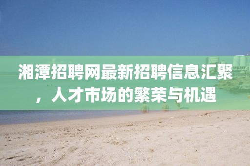 湘潭招聘網(wǎng)最新招聘信息匯聚，人才市場的繁榮與機(jī)遇