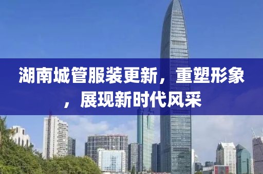 湖南城管服裝更新，重塑形象，展現(xiàn)新時代風(fēng)采