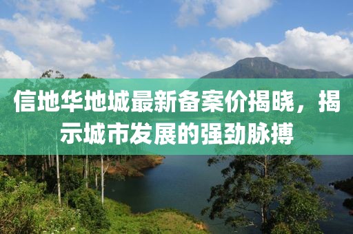 信地華地城最新備案價(jià)揭曉，揭示城市發(fā)展的強(qiáng)勁脈搏