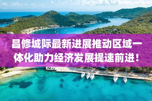 昌修城際最新進展推動區(qū)域一體化助力經(jīng)濟發(fā)展提速前進！