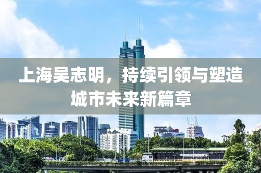 上海吳志明，持續(xù)引領(lǐng)與塑造城市未來新篇章