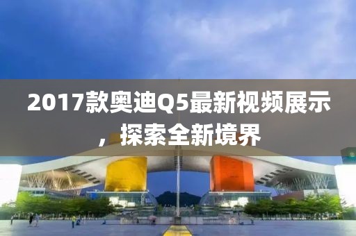 2017款奧迪Q5最新視頻展示，探索全新境界