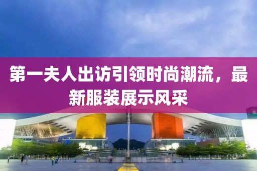 第一夫人出訪引領(lǐng)時尚潮流，最新服裝展示風(fēng)采