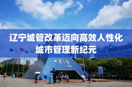 遼寧城管改革邁向高效人性化城市管理新紀元