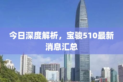 今日深度解析，寶駿510最新消息匯總