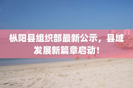 樅陽(yáng)縣組織部最新公示，縣域發(fā)展新篇章啟動(dòng)！