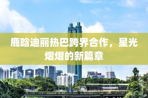 鹿晗迪麗熱巴跨界合作，星光熠熠的新篇章