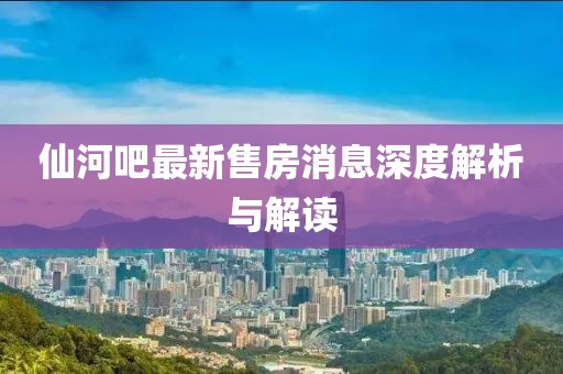 仙河吧最新售房消息深度解析與解讀