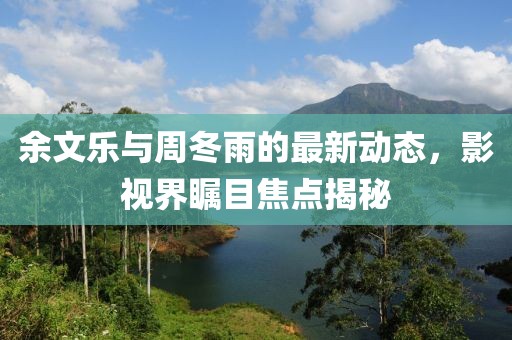 余文樂(lè )與周冬雨的最新動(dòng)態(tài)，影視界矚目焦點(diǎn)揭秘