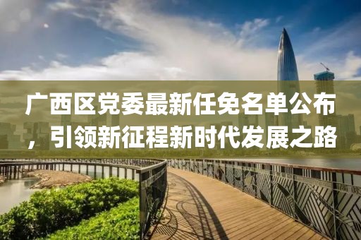 廣西區(qū)黨委最新任免名單公布，引領(lǐng)新征程新時代發(fā)展之路
