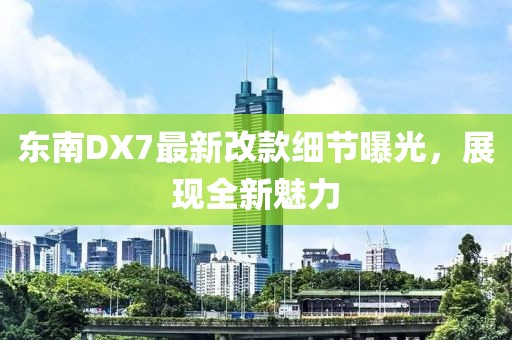 東南DX7最新改款細(xì)節(jié)曝光，展現(xiàn)全新魅力
